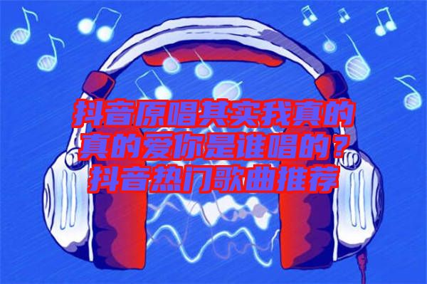 抖音原唱其實我真的真的愛你是誰唱的？抖音熱門歌曲推薦