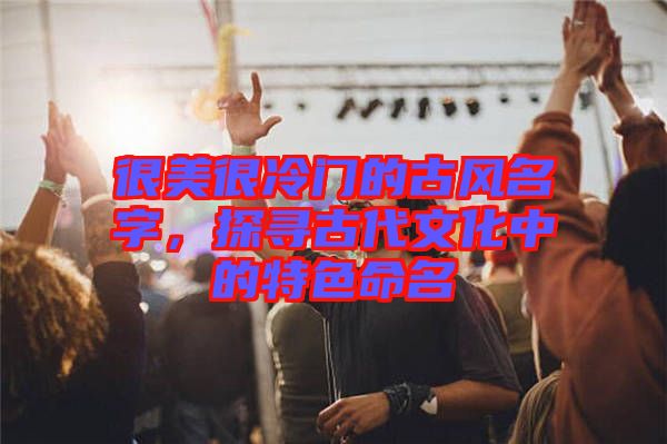 很美很冷門的古風(fēng)名字，探尋古代文化中的特色命名