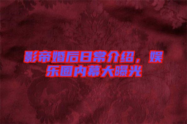 影帝婚后日常介紹，娛樂圈內(nèi)幕大曝光