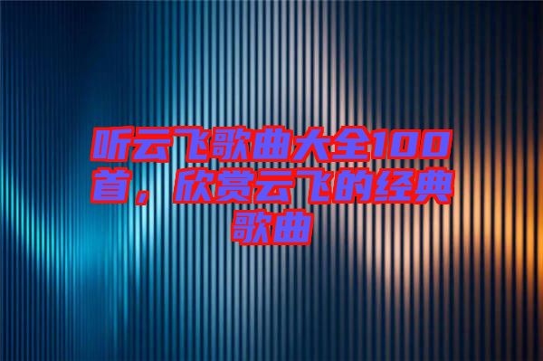 聽云飛歌曲大全100首，欣賞云飛的經典歌曲
