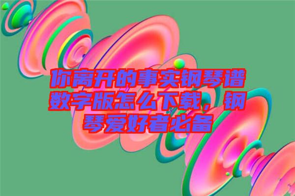 你離開的事實(shí)鋼琴譜數(shù)字版怎么下載，鋼琴愛(ài)好者必備