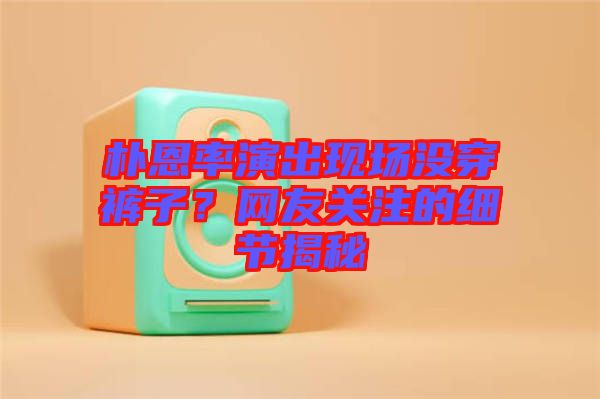 樸恩率演出現場沒穿褲子？網友關注的細節揭秘