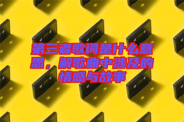 第三者歌詞是什么意思，解歌曲中涉及的情感與故事