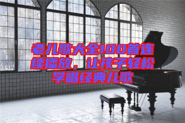 老兒歌大全100首連續(xù)播放，讓孩子輕松學(xué)唱經(jīng)典兒歌