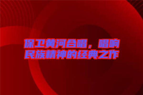 保衛(wèi)黃河合唱，唱響民族精神的經典之作