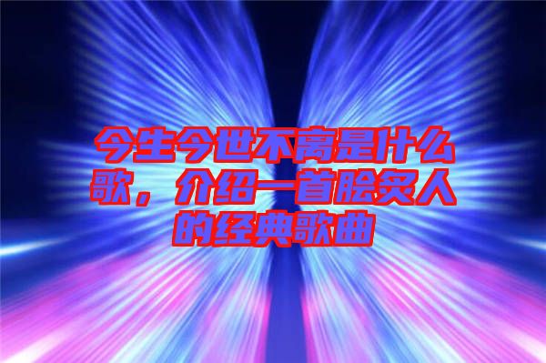今生今世不離是什么歌，介紹一首膾炙人的經典歌曲