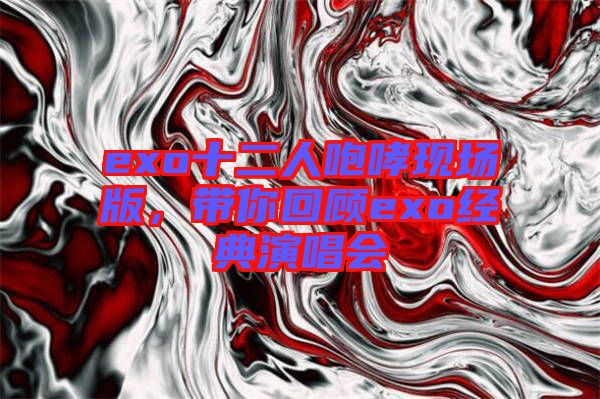 exo十二人咆哮現場版，帶你回顧exo經典演唱會
