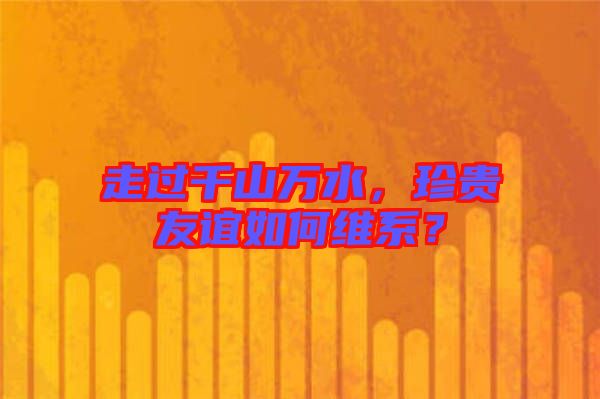 走過千山萬水，珍貴友誼如何維系？