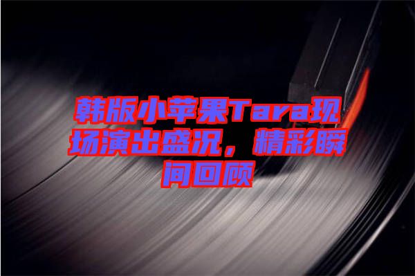 韓版小蘋果Tara現(xiàn)場演出盛況，精彩瞬間回顧