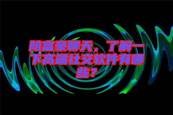 陪富豪聊天，了解一下高端社交軟件有哪些？