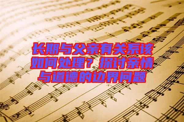 長期與父親有關系該如何處理？探討親情與道德的邊界問題