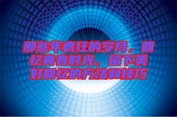 那些年瘋狂的歲月，回憶青春時光，留下美好回憶的方法和技巧