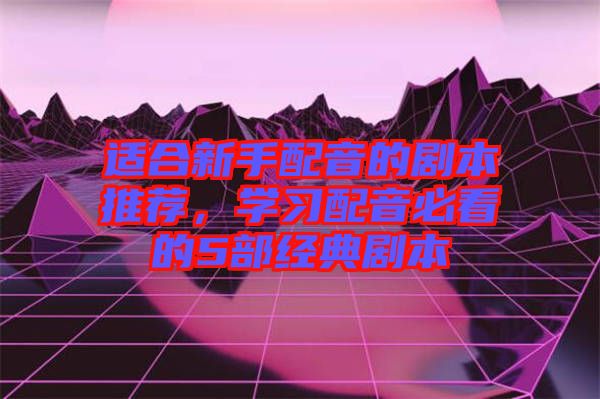 適合新手配音的劇本推薦，學習配音必看的5部經典劇本