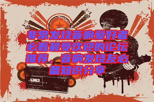 非常發燒音響愛好者必看最受歡迎的論壇推薦，音響發燒友必備知識分享