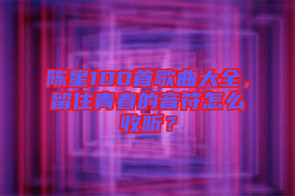 陳星100首歌曲大全，留住青春的音符怎么收聽？