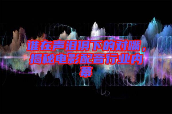 誰在聲淚俱下的對嘴，揭秘電影配音行業內幕