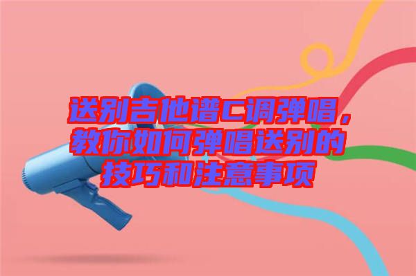 送別吉他譜C調(diào)彈唱，教你如何彈唱送別的技巧和注意事項(xiàng)