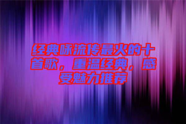 經典詠流傳最火的十首歌，重溫經典，感受魅力推薦