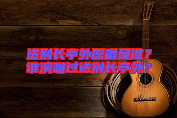 送別長亭外原唱是誰？誰演唱過送別長亭外？
