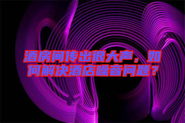酒房間傳出很大聲，如何解決酒店噪音問題？