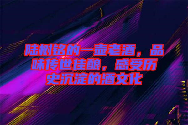 陸樹銘的一壺老酒，品味傳世佳釀，感受歷史沉淀的酒文化