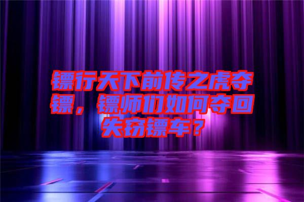 鏢行天下前傳之虎奪鏢，鏢師們如何奪回失竊鏢車？