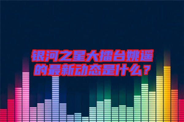 銀河之星大擂臺(tái)姚遙的最新動(dòng)態(tài)是什么？