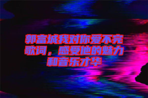 郭富城我對你愛不完歌詞，感受他的魅力和音樂才華