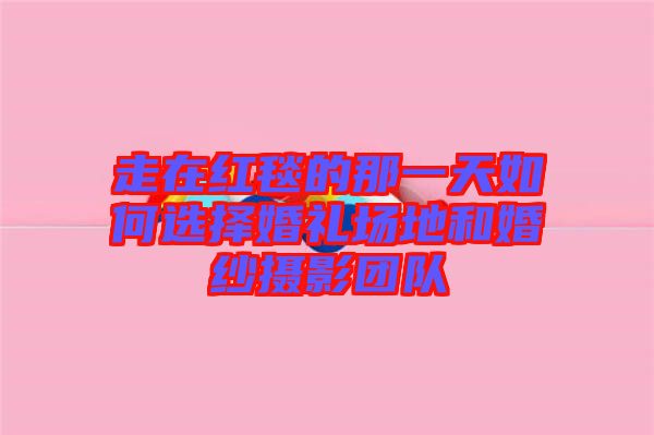走在紅毯的那一天如何選擇婚禮場地和婚紗攝影團隊