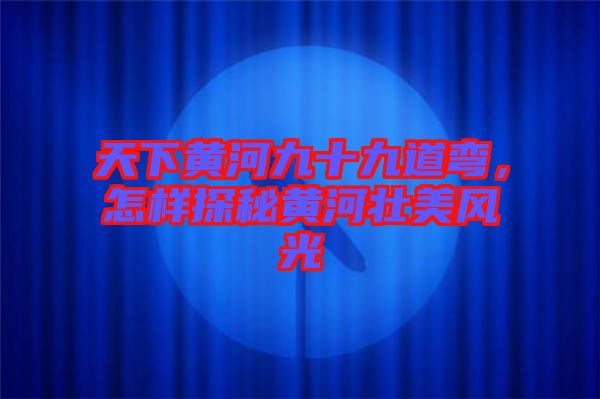 天下黃河九十九道彎，怎樣探秘黃河壯美風光