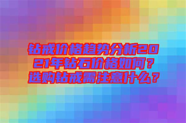 鉆戒價格趨勢分析2021年鉆石價格如何？選購鉆戒需注意什么？