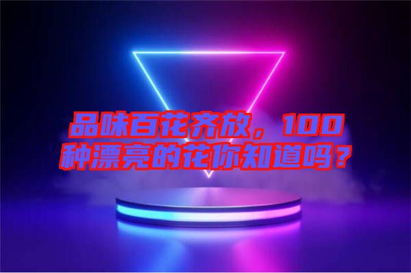 品味百花齊放，100種漂亮的花你知道嗎？