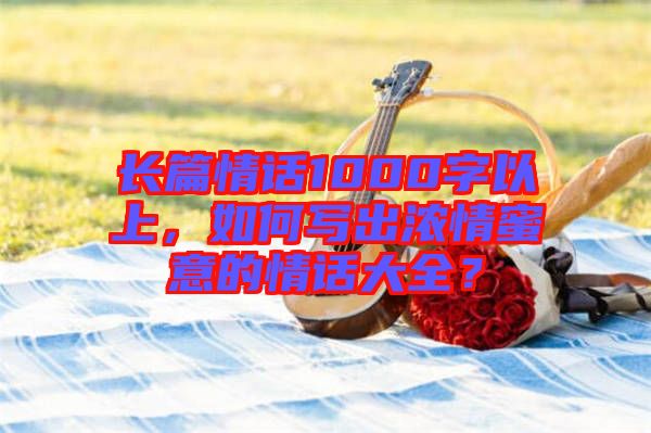 長(zhǎng)篇情話1000字以上，如何寫出濃情蜜意的情話大全？