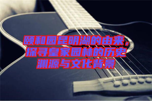 頤和園昆明湖的由來，探尋皇家園林的歷史淵源與文化背景