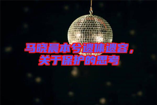 馬曉晨本兮遺體遺容，關于保護的思考
