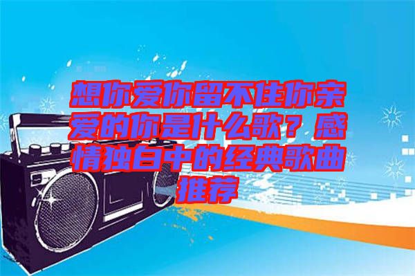 想你愛你留不住你親愛的你是什么歌？感情獨白中的經典歌曲推薦