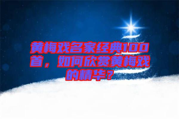 黃梅戲名家經典100首，如何欣賞黃梅戲的精華？