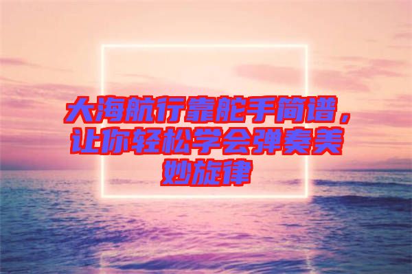 大海航行靠舵手簡(jiǎn)譜，讓你輕松學(xué)會(huì)彈奏美妙旋律
