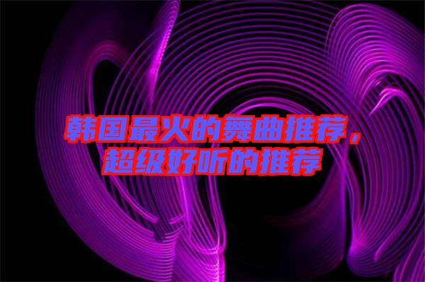 韓國最火的舞曲推薦，超級好聽的推薦