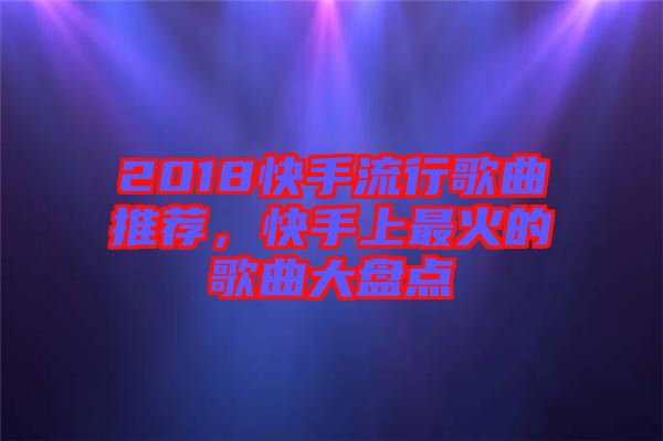 2018快手流行歌曲推薦，快手上最火的歌曲大盤點