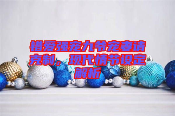 錯(cuò)愛強(qiáng)寵九爺寵妻請克制，現(xiàn)代情節(jié)設(shè)定解析