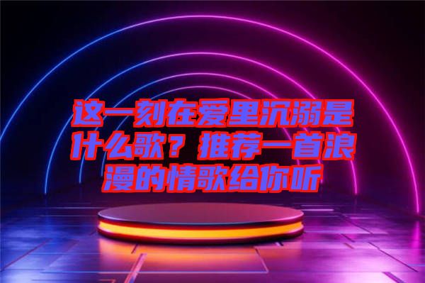 這一刻在愛里沉溺是什么歌？推薦一首浪漫的情歌給你聽