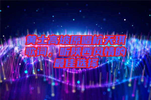 黃土高坡原唱杭天琪歌詞，聽陜西風情的最佳選擇