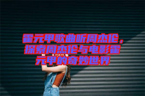 霍元甲歌曲聽周杰倫，探索周杰倫與電影霍元甲的奇妙世界