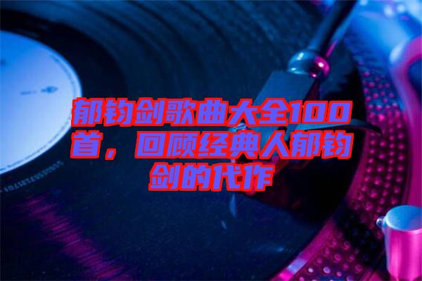 郁鈞劍歌曲大全100首，回顧經(jīng)典人郁鈞劍的代作