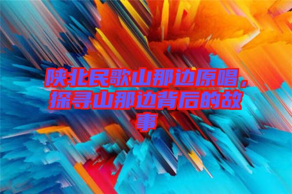 陜北民歌山那邊原唱，探尋山那邊背后的故事