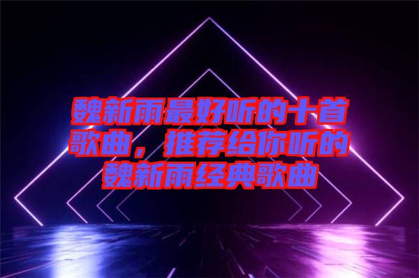 魏新雨最好聽的十首歌曲，推薦給你聽的魏新雨經(jīng)典歌曲